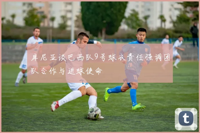 库尼亚谈巴西队9号球衣责任强调团队合作与进球使命