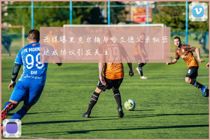 西媒曝里克尔梅与哈兰德父亲秘密达成协议引发关注