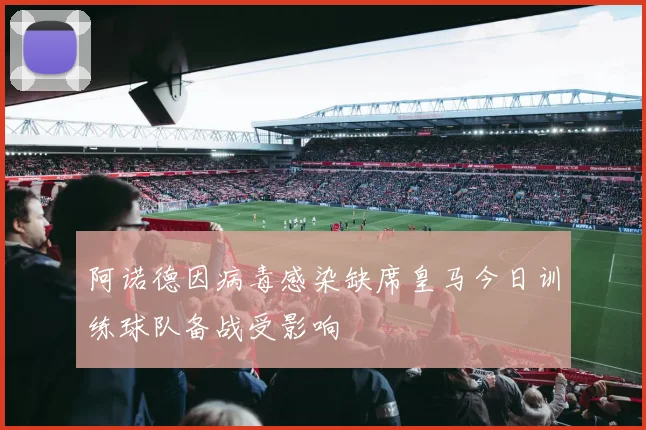 阿诺德因病毒感染缺席皇马今日训练球队备战受影响