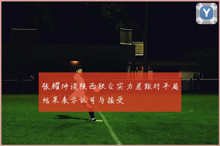 张耀坤谈陕西联合实力差距对平局结果表示认可与接受