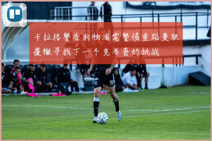 卡拉格警告利物浦需警惕重蹈曼联覆辙寻找下一个克洛普的挑战