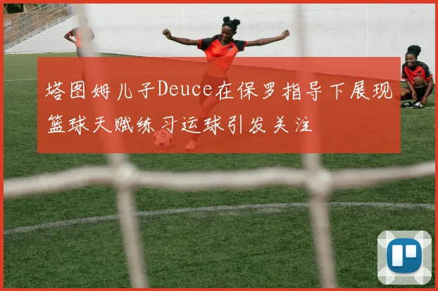 塔图姆儿子Deuce在保罗指导下展现篮球天赋练习运球引发关注