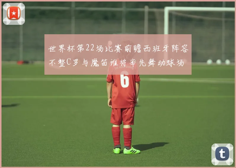 世界杯第22场比赛前瞻西班牙阵容不整C罗与魔笛谁将率先舞动球场