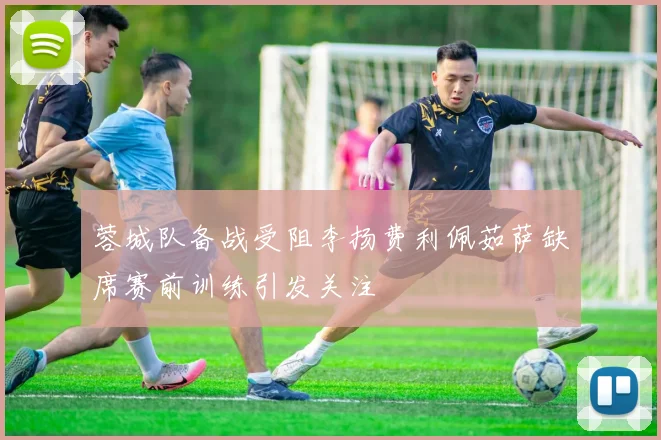 蓉城队备战受阻李扬费利佩茹萨缺席赛前训练引发关注