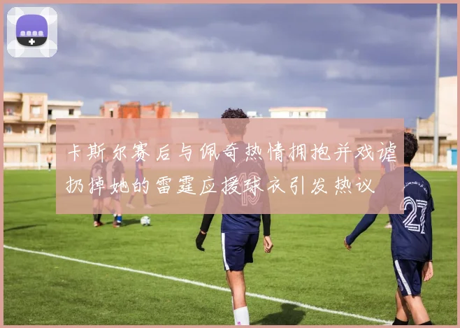 卡斯尔赛后与佩奇热情拥抱并戏谑扔掉她的雷霆应援球衣引发热议