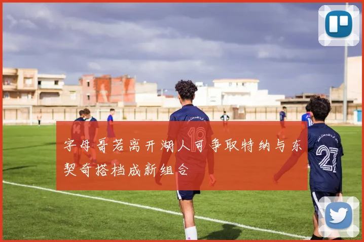 字母哥若离开湖人可争取特纳与东契奇搭档成新组合
