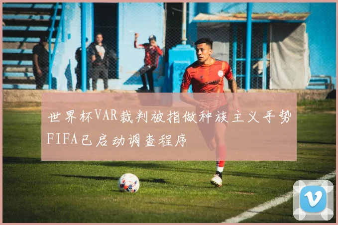 世界杯VAR裁判被指做种族主义手势FIFA已启动调查程序