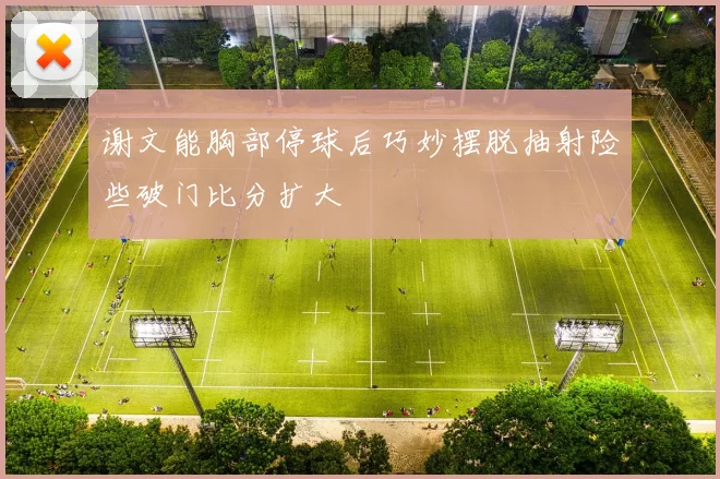 谢文能胸部停球后巧妙摆脱抽射险些破门比分扩大