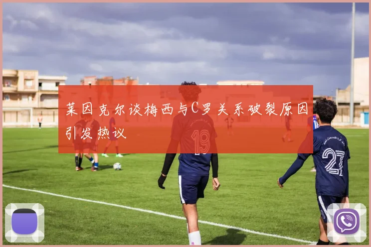 莱因克尔谈梅西与C罗关系破裂原因引发热议