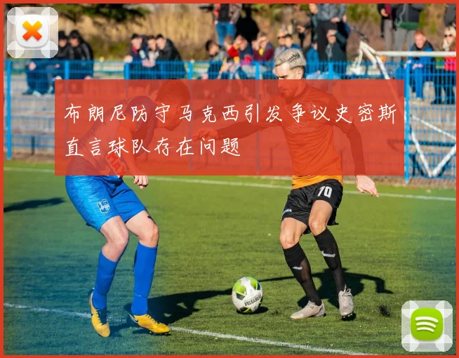 布朗尼防守马克西引发争议史密斯直言球队存在问题
