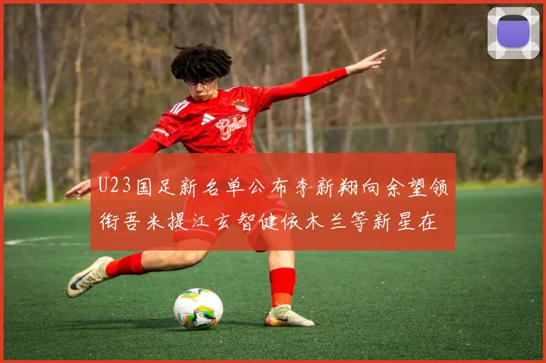 U23国足新名单公布李新翔向余望领衔吾米提江玄智健依木兰等新星在列