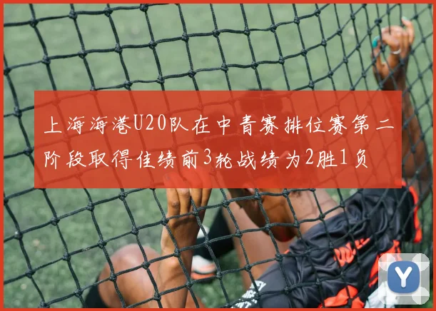 上海海港U20队在中青赛排位赛第二阶段取得佳绩前3轮战绩为2胜1负