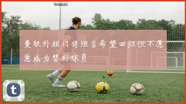 曼联外租门将坦言希望回归但不愿意成为替补球员