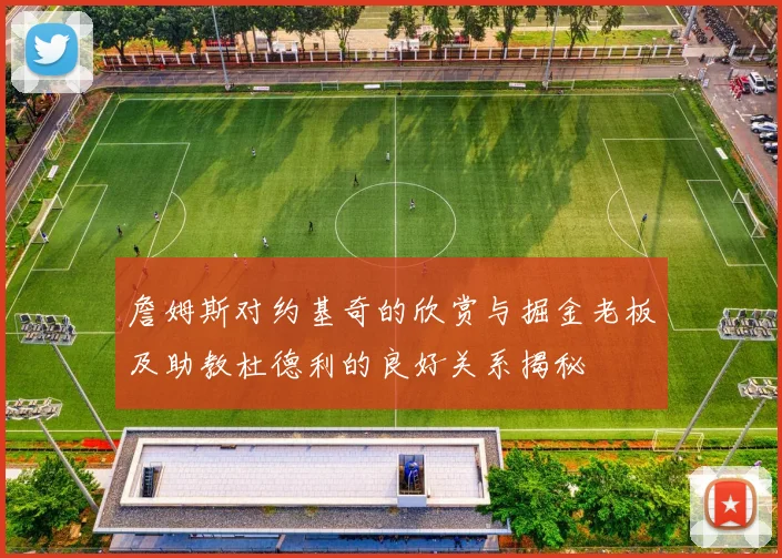 詹姆斯对约基奇的欣赏与掘金老板及助教杜德利的良好关系揭秘