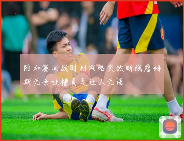 附加赛决战时刻网络突然断线詹姆斯无奈吐槽真是让人无语