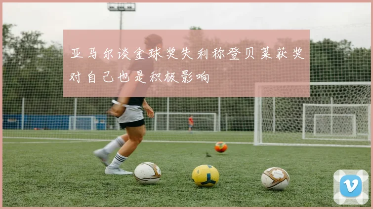 亚马尔谈金球奖失利称登贝莱获奖对自己也是积极影响