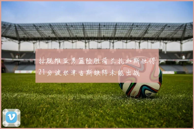 拉脱维亚男篮险胜荷兰扎加斯独得21分波尔津吉斯缺阵未能出战