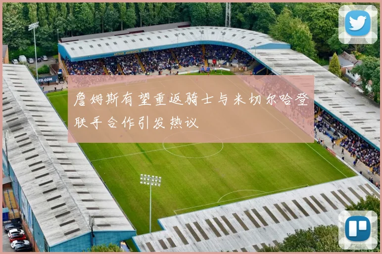 詹姆斯有望重返骑士与米切尔哈登联手合作引发热议