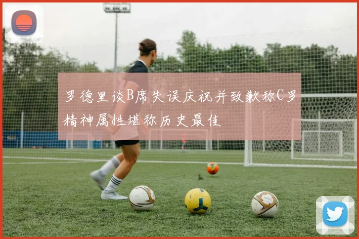 罗德里谈B席失误庆祝并致歉称C罗精神属性堪称历史最佳