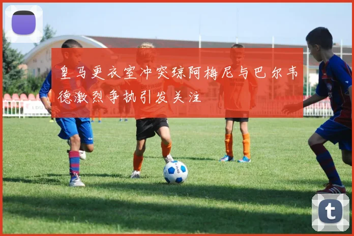 皇马更衣室冲突琼阿梅尼与巴尔韦德激烈争执引发关注