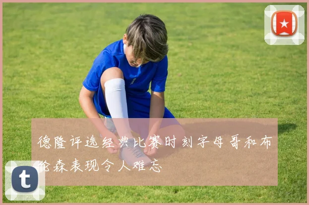 德隆评选经典比赛时刻字母哥和布伦森表现令人难忘