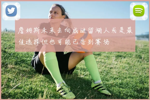 詹姆斯未来去向成谜留湖人或是最佳选择但也可能已告别赛场